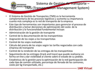 Sistema de Gestión de Transporte –
TMS (Transportation Management System)
• El Sistema de Gestión de Transportes (TMS) es la herramienta
complementaria de los procesos logísticos y aumenta su importancia
cuanto más compleja es la red de transporte de la empresa.
• Este tipo de herramientas son importantes para gerenciar el proceso de
distribución y tomar decisiones de optimización del costo de la
distribución y la funcionalidad fundamental incluye:
• Administración de la gestión de transporte
• Control de la documentación de los transportistas
• Asignación de los viajes a los transportistas
• Control de los viajes realizados
• Cálculo del precio de los viajes según las tarifas negociadas con cada
empresa de transporte
• Control de la rendición de las entregas de los transportistas
• Seguimiento de las entregas (track and trace) que puede realizarse en
forma on-line y dar visibilidad al cliente sobre el estado de su pedido.
• Estadisticas de la gestión para la optimización de la red (participación de
cada tipo de camión utilizado, porcentaje de llenado de los camiones,
costo por kg transportado, etc.)
 