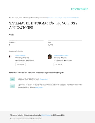 See	discussions,	stats,	and	author	profiles	for	this	publication	at:	https://www.researchgate.net/publication/267941079
SISTEMAS	DE	INFORMACIÓN:	PRINCIPIOS	Y
APLICACIONES
Article
CITATIONS
6
READS
18,998
7	authors,	including:
Some	of	the	authors	of	this	publication	are	also	working	on	these	related	projects:
INFORMATION	LITERACY	STUDIES	View	project
Experiencia	de	usuario	en	las	bibliotecas	académicas:	estudio	de	caso	en	la	Biblioteca	Central	de	la
Universidad	de	La	Habana	View	project
Gloria	Ponjuan
University	of	Havana
59	PUBLICATIONS			220	CITATIONS			
SEE	PROFILE
Yohannis	Marti-Lahera
University	of	Havana
31	PUBLICATIONS			86	CITATIONS			
SEE	PROFILE
All	content	following	this	page	was	uploaded	by	Gloria	Ponjuan	on	24	February	2015.
The	user	has	requested	enhancement	of	the	downloaded	file.
 