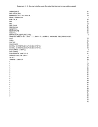 Guatemala 2010. Seminario de Gerencia. Consulta http://seminarios.juanpablomata.es.tt


OPERACIONAL                                                                                        65
OUTSOURCING                                                                                        24
PLANEACION ESTRATEGICA                                                                             19
PROCESAMIENTO                                                                                       1
RAM Y ROM                                                                                          56
RED                                                                                                31
RED                                                                                                74
RED LOCAL                                                                                          37
RELACIONAL                                                                                         32
REPETITIVA                                                                                         69
REPETITIVAS                                                                                        20
ROBOTICA                                                                                           64
SECUENCIALES O DIRECTOS                                                                             3
SELECCIONAR RENGLONES, COLUMNAS Y JUNTAR LA INFORMACION (Select, Project,
Join)                                                                                              14
SHELL                                                                                              61
SIMPLEX                                                                                            27
SINCRONICO                                                                                         28
SISTEMA DE INFORMACION PARA EJECUTIVOS                                                             59
SISTEMA DE INFORMACION PARA EJECUTIVOS                                                             63
SISTEMA ESTATEGICO                                                                                  2
SOFTWARE                                                                                           17
SOFTWARE DE APLICACION                                                                             41
SUPERCOMPUTADORAS                                                                                   5
TELNET                                                                                             38
TRANSACCIONALES                                                                                    39
V                                                                                                  77
V                                                                                                  78
V                                                                                                  79
V                                                                                                  81
V                                                                                                  83
V                                                                                                  84
V                                                                                                  85
V                                                                                                  86
V                                                                                                  87
V                                                                                                  88
V                                                                                                  89
V                                                                                                  90
V                                                                                                  91
V                                                                                                  92
V                                                                                                  93
V                                                                                                  94
V                                                                                                  97
V                                                                                                  98
V                                                                                                  99
                                                                                                   46
                                                                                                   60
                                                                                                   76
 