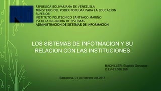 REPUBLICA BOLIVARIANA DE VENEZUELA
MINISTERIO DEL PODER POPULAR PARA LA EDUCACION
SUPERIOR
INSTITUTO POLITECNICO SANTIAGO MARIÑO
ESCUELA INGENERIA DE SISTEMAS
ADMINISTRACION DE SISTEMAS DE INFORMACION
LOS SISTEMAS DE INFOTMACION Y SU
RELACION CON LAS INSTITUCIONES
BACHILLER: Euglidis Gonzalez
C.I.V-21.068.289
Barcelona, 01 de febrero del 2018
 