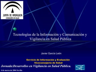 Servicio de Información y Evaluación  Viceconsejería de Salud Javier García León Tecnologías de la Información y Comunicación y  Vigilancia en Salud Pública Jornada:Desarrollos en Vigilancia en Salud Pública. 4 de marzo de 2004 Sevilla   