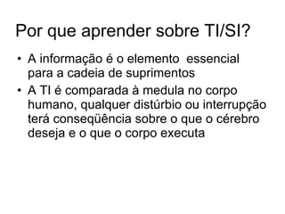 Por que aprender sobre TI/SI? A informação é o elemento  essencial para a cadeia de suprimentos A TI é comparada à medula no corpo humano, qualquer distúrbio ou interrupção terá conseqüência sobre o que o cérebro deseja e o que o corpo executa 