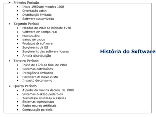 História do Software Primeiro Período  Início 1950 até meados 1960 Orientação batch Distribuição limitada Software customizado Segundo Período Meados de 1960 ao início de 1970 Software em tempo real Multiusuário Banco de dados Produtos de software Surgimento da ES Surgimento das software houses Ampla distribuição Terceiro Período Início de 1970 ao final de 1980 Sistemas distribuídos Inteligência embutida Hardware de baixo custo Impacto de consumo Quarto Período A partir do final da década  de 1980 Sistemas desktop poderosos Tecnologia orientada a objetos Sistemas especialistas Redes neurais artificiais Computação paralela 