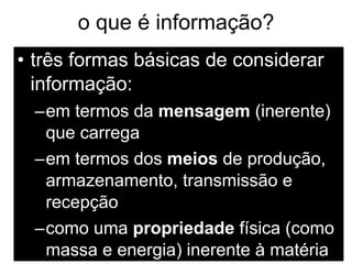o que é informação? três formas básicas de considerar informação: em termos da  mensagem  (inerente) que carrega em termos dos  meios  de produção, armazenamento, transmissão e recepção como uma  propriedade  física (como massa e energia) inerente à matéria 