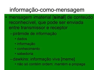 informação-como-mensagem mensagem imaterial [ sinal ] de conteúdo reconhecível, que pode ser enviada entre transmissor e receptor pirâmide de informação dados informação conhecimento sabedoria dawkins: informação viva [meme] não só contém ordem; mantém e propaga   