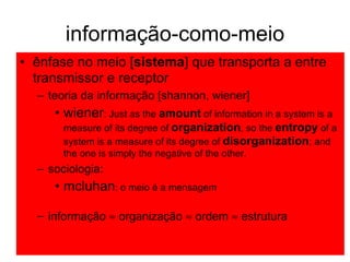 informação-como-meio ênfase no meio [ sistema ] que transporta a entre transmissor e receptor  teoria da informação [shannon, wiener] wiener : Just as the  amount  of information in a system is a measure of its degree of  organization , so the  entropy  of a system is a measure of its degree of  disorganization ; and the one is simply the negative of the other. sociologia:  mcluhan : o meio é a mensagem informa ção     organiza ção     orde m    e strutur a 