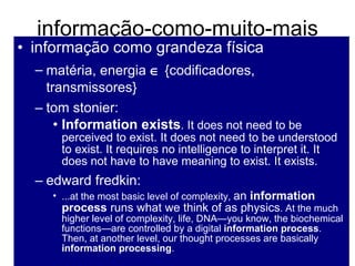 informação-como-muito-mais informação como grandeza física  matéria, energia    {codificadores, transmissores} tom stonier:  Information exists . It does not need to be perceived to exist. It does not need to be understood to exist. It requires no intelligence to interpret it. It does not have to have meaning to exist. It exists. edward fredkin: ...at the most basic level of complexity,  an  information process  runs what we think of as physics . At the much higher level of complexity, life, DNA—you know, the biochemical functions—are controlled by a digital  information process . Then, at another level, our thought processes are basically  information processing . 
