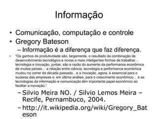 Informação Comunicação, computação e controle Gregory Bateson  Informação é a diferença que faz diferença. "Os ganhos de produtividade são, largamente, o resultado da combinação de desenvolvimento tecnológico e novas e mais inteligentes formas de trabalhar… tecnologia e inovação, juntas, são a razão do aumento da performance econômica de muitos países… a relação entre ciência, tecnologia e performance econômica mudou no correr da década passada…e a inovação, agora, é essencial para o sucesso das empresas e, em última análise, para o crescimento econômico… e as tecnologias da informação e comunicação têm importante papel econômico ao facilitar a inovação.“ Silvio Meira NO. / Silvio Lemos Meira – Recife, Pernambuco, 2004. http://it.wikipedia.org/wiki/Gregory_Bateson 