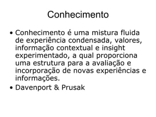 Conhecimento Conhecimento é uma mistura fluida de experiência condensada, valores, informação contextual e insight experimentado, a qual proporciona uma estrutura para a avaliação e incorporação de novas experiências e informações. Davenport & Prusak  