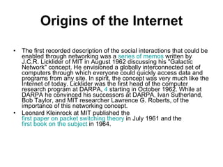 Origins of the Internet The first recorded description of the social interactions that could be enabled through networking was a  series of memos  written by J.C.R. Licklider of MIT in August 1962 discussing his "Galactic Network" concept. He envisioned a globally interconnected set of computers through which everyone could quickly access data and programs from any site. In spirit, the concept was very much like the Internet of today. Licklider was the first head of the computer research program at DARPA,  4  starting in October 1962. While at DARPA he convinced his successors at DARPA, Ivan Sutherland, Bob Taylor, and MIT researcher Lawrence G. Roberts, of the importance of this networking concept. Leonard Kleinrock at MIT published the  first paper on packet switching theory  in July 1961 and the  first book on the subject  in 1964. 