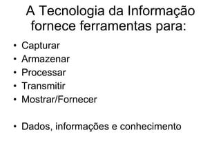 A Tecnologia da Informação fornece ferramentas para:  Capturar  Armazenar Processar Transmitir Mostrar/Fornecer  Dados, informações e conhecimento 
