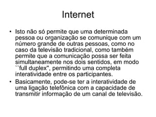Internet Isto não só permite que uma determinada pessoa ou organização se comunique com um número grande de outras pessoas, como no caso da televisão tradicional, como também permite que a comunicação possa ser feita simultaneamente nos dois sentidos, em modo ``full duplex'', permitindo uma completa interatividade entre os participantes. Basicamente, pode-se ter a interatividade de uma ligação telefônica com a capacidade de transmitir informação de um canal de televisão.  