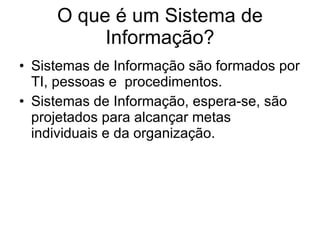 O que é um Sistema de Informação? Sistemas de Informação são formados por TI, pessoas e  procedimentos. Sistemas de Informação, espera-se, são projetados para alcançar metas individuais e da organização. 