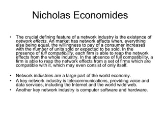 Nicholas Economides  The crucial defining feature of a network industry is the existence of  network effects . An market has network effects when, everything else being equal, the willingness to pay of a consumer increases with the number of units sold or expected to be sold. In the presence of  full compatibility , each firm is able to reap the network effects from the whole industry. In the absence of full compatibility, a firm is able to reap the network effects from a set of firms which are compatible with it, which may even consist of only itself.  Network industries are a large part of the world economy.  A key network industry is telecommunications, providing voice and data services, including the Internet and the world wide web.  Another key network industry is computer software and hardware.  