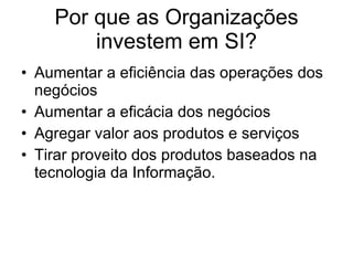 Por que as Organizações investem em SI? Aumentar a eficiência das operações dos negócios Aumentar a eficácia dos negócios Agregar valor aos produtos e serviços Tirar proveito dos produtos baseados na tecnologia da Informação. 