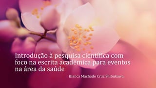Introdução à pesquisa científica com
foco na escrita acadêmica para eventos
na área da saúde
Bianca Machado Cruz Shibukawa
 