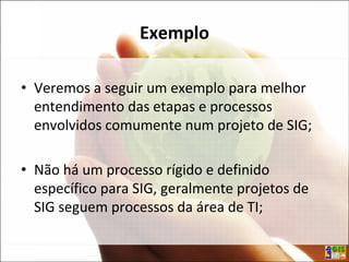 Exemplo
• Veremos a seguir um exemplo para melhor
entendimento das etapas e processos
envolvidos comumente num projeto de SIG;
• Não há um processo rígido e definido
específico para SIG, geralmente projetos de
SIG seguem processos da área de TI;
 