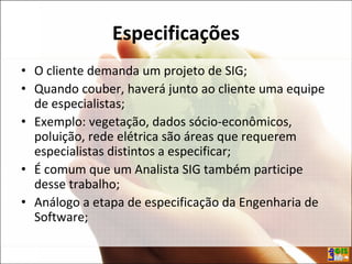 Especificações
• O cliente demanda um projeto de SIG;
• Quando couber, haverá junto ao cliente uma equipe
de especialistas;
• Exemplo: vegetação, dados sócio-econômicos,
poluição, rede elétrica são áreas que requerem
especialistas distintos a especificar;
• É comum que um Analista SIG também participe
desse trabalho;
• Análogo a etapa de especificação da Engenharia de
Software;
 