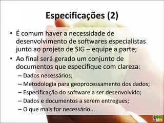 Especificações (2)
• É comum haver a necessidade de
desenvolvimento de softwares especialistas
junto ao projeto de SIG – equipe a parte;
• Ao final será gerado um conjunto de
documentos que especifique com clareza:
– Dados necessários;
– Metodologia para geoprocessamento dos dados;
– Especificação do software a ser desenvolvido;
– Dados e documentos a serem entregues;
– O que mais for necessário...
 