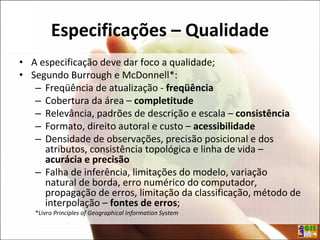 Especificações – Qualidade
• A especificação deve dar foco a qualidade;
• Segundo Burrough e McDonnell*:
– Freqüência de atualização - freqüência
– Cobertura da área – completitude
– Relevância, padrões de descrição e escala – consistência
– Formato, direito autoral e custo – acessibilidade
– Densidade de observações, precisão posicional e dos
atributos, consistência topológica e linha de vida –
acurácia e precisão
– Falha de inferência, limitações do modelo, variação
natural de borda, erro numérico do computador,
propagação de erros, limitação da classificação, método de
interpolação – fontes de erros;
*Livro Principles of Geographical Information System
 