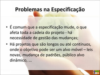 Problemas na Especificação
• É comum que a especificação mude, o que
afeta toda a cadeia do projeto - há
necessidade de gestão das mudanças;
• Há projetos que são longos ou até contínuos,
onde o objetivo pode ser um alvo móvel – leis
novas, mudança de padrões, público alvo
dinâmico, ...
 