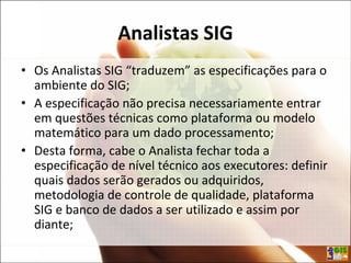 Analistas SIG
• Os Analistas SIG “traduzem” as especificações para o
ambiente do SIG;
• A especificação não precisa necessariamente entrar
em questões técnicas como plataforma ou modelo
matemático para um dado processamento;
• Desta forma, cabe o Analista fechar toda a
especificação de nível técnico aos executores: definir
quais dados serão gerados ou adquiridos,
metodologia de controle de qualidade, plataforma
SIG e banco de dados a ser utilizado e assim por
diante;
 