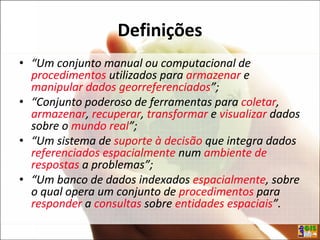 Definições
• “Um conjunto manual ou computacional de
procedimentos utilizados para armazenar e
manipular dados georreferenciados”;
• “Conjunto poderoso de ferramentas para coletar,
armazenar, recuperar, transformar e visualizar dados
sobre o mundo real”;
• “Um sistema de suporte à decisão que integra dados
referenciados espacialmente num ambiente de
respostas a problemas”;
• “Um banco de dados indexados espacialmente, sobre
o qual opera um conjunto de procedimentos para
responder a consultas sobre entidades espaciais”.
• “Um conjunto manual ou computacional de
procedimentos utilizados para armazenar e
manipular dados georreferenciados”;
• “Conjunto poderoso de ferramentas para coletar,
armazenar, recuperar, transformar e visualizar dados
sobre o mundo real”;
• “Um sistema de suporte à decisão que integra dados
referenciados espacialmente num ambiente de
respostas a problemas”;
• “Um banco de dados indexados espacialmente, sobre
o qual opera um conjunto de procedimentos para
responder a consultas sobre entidades espaciais”.
 
