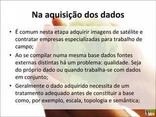 Na aquisição dos dados
• É comum nesta etapa adquirir imagens de satélite e
contratar empresas especializadas para trabalho de
campo;
• Ao se compilar numa mesma base dados fontes
externas distintas há um problema: qualidade. Seja
do próprio dado ou quando trabalha-se com dados
em conjunto;
• Geralmente o dado adquirido necessita de um
tratamento adequado antes de constituir a base
como, por exemplo, escala, topologia e semântica;
 