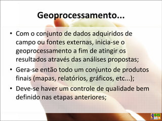 Geoprocessamento...
• Com o conjunto de dados adquiridos de
campo ou fontes externas, inicia-se o
geoprocessamento a fim de atingir os
resultados através das análises propostas;
• Gera-se então todo um conjunto de produtos
finais (mapas, relatórios, gráficos, etc...);
• Deve-se haver um controle de qualidade bem
definido nas etapas anteriores;
 
