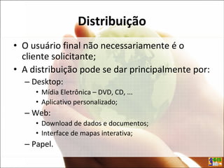 Distribuição
• O usuário final não necessariamente é o
cliente solicitante;
• A distribuição pode se dar principalmente por:
– Desktop:
• Mídia Eletrônica – DVD, CD, ...
• Aplicativo personalizado;
– Web:
• Download de dados e documentos;
• Interface de mapas interativa;
– Papel.
 