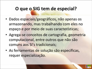O que o SIG tem de especial?
• Dados espaciais/geográficos, não apenas os
armazenando, mas trabalhando com eles no
espaço e por meio de suas características;
• Agrega-se conceitos de cartografia, geometria
computacional, entre outros que não são
comuns aos SI’s tradicionais;
• As ferramentas de solução são específicas,
requer especialização.
 
