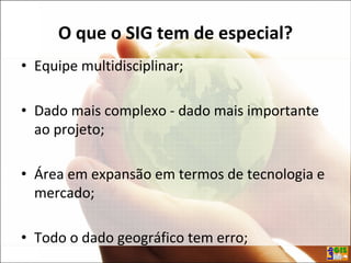 O que o SIG tem de especial?
• Equipe multidisciplinar;
• Dado mais complexo - dado mais importante
ao projeto;
• Área em expansão em termos de tecnologia e
mercado;
• Todo o dado geográfico tem erro;
 