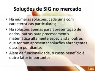 Soluções de SIG no mercado
• Há inúmeras soluções, cada uma com
características particulares;
• Há soluções apenas para apresentação de
dados, outras para processamento
matemático altamente especialista, outros
que tentam apresentar soluções abrangentes
e assim por diante;
• Além da funcionalidade, o custo-benefício é
outro fator importante;
 