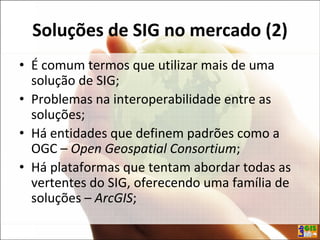 Soluções de SIG no mercado (2)
• É comum termos que utilizar mais de uma
solução de SIG;
• Problemas na interoperabilidade entre as
soluções;
• Há entidades que definem padrões como a
OGC – Open Geospatial Consortium;
• Há plataformas que tentam abordar todas as
vertentes do SIG, oferecendo uma família de
soluções – ArcGIS;
 