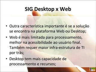 SIG Desktop x Web
• Outra característica importante é se a solução
se encontra na plataforma Web ou Desktop;
• Web é mais limitada para processamento,
melhor na acessibilidade ao usuário final.
Também requer maior infra-estrutura de TI
por trás;
• Desktop tem mais capacidade de
processamento e recursos;
 