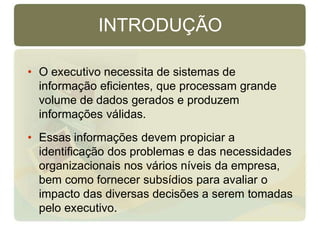 INTRODUÇÃO
• O executivo necessita de sistemas de
informação eficientes, que processam grande
volume de dados gerados e produzem
informações válidas.
• Essas informações devem propiciar a
identificação dos problemas e das necessidades
organizacionais nos vários níveis da empresa,
bem como fornecer subsídios para avaliar o
impacto das diversas decisões a serem tomadas
pelo executivo.
 