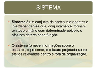 SISTEMA
• Sistema é um conjunto de partes interagentes e
interdependentes que, conjuntamente, formam
um todo unitário com determinado objetivo e
efetuam determinada função.
• O sistema fornece informações sobre o
passado, o presente, e o futuro projetado sobre
efeitos relevantes dentro e fora da organização.
 