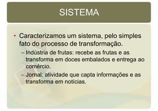 SISTEMA
• Caracterizamos um sistema, pelo simples
fato do processo de transformação.
– Indústria de frutas: recebe as frutas e as
transforma em doces embalados e entrega ao
comércio.
– Jornal: atividade que capta informações e as
transforma em notícias.
 