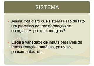 SISTEMA
• Assim, fica claro que sistemas são de fato
um processo de transformação de
energias. E, por que energias?
• Dada a variedade de inputs passíveis de
transformação, matérias, palavras,
pensamentos, etc.
 