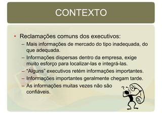 CONTEXTO
• Reclamações comuns dos executivos:
– Mais informações de mercado do tipo inadequada, do
que adequada.
– Informações dispersas dentro da empresa, exige
muito esforço para localizar-las e integrá-las.
– “Alguns” executivos retém informações importantes.
– Informações importantes geralmente chegam tarde.
– As informações muitas vezes não são
confiáveis.
 