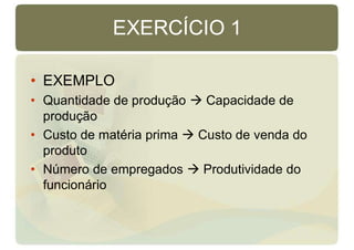 EXERCÍCIO 1
• EXEMPLO
• Quantidade de produção  Capacidade de
produção
• Custo de matéria prima  Custo de venda do
produto
• Número de empregados  Produtividade do
funcionário
 