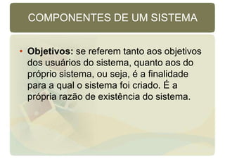 COMPONENTES DE UM SISTEMA
• Objetivos: se referem tanto aos objetivos
dos usuários do sistema, quanto aos do
próprio sistema, ou seja, é a finalidade
para a qual o sistema foi criado. É a
própria razão de existência do sistema.
 