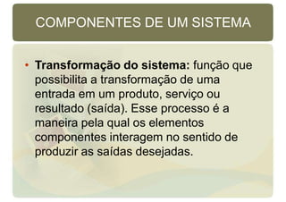 COMPONENTES DE UM SISTEMA
• Transformação do sistema: função que
possibilita a transformação de uma
entrada em um produto, serviço ou
resultado (saída). Esse processo é a
maneira pela qual os elementos
componentes interagem no sentido de
produzir as saídas desejadas.
 
