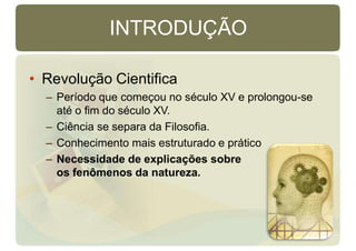 INTRODUÇÃO
• Revolução Cientifica
– Período que começou no século XV e prolongou-se
até o fim do século XV.
– Ciência se separa da Filosofia.
– Conhecimento mais estruturado e prático
– Necessidade de explicações sobre
os fenômenos da natureza.
 