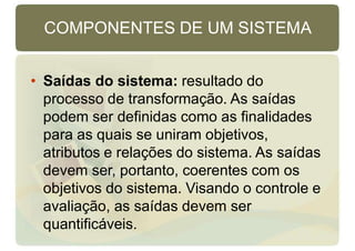 COMPONENTES DE UM SISTEMA
• Saídas do sistema: resultado do
processo de transformação. As saídas
podem ser definidas como as finalidades
para as quais se uniram objetivos,
atributos e relações do sistema. As saídas
devem ser, portanto, coerentes com os
objetivos do sistema. Visando o controle e
avaliação, as saídas devem ser
quantificáveis.
 