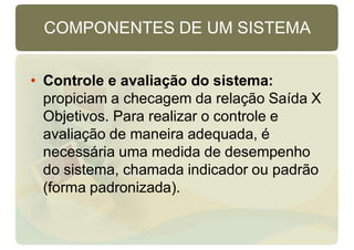 COMPONENTES DE UM SISTEMA
• Controle e avaliação do sistema:
propiciam a checagem da relação Saída X
Objetivos. Para realizar o controle e
avaliação de maneira adequada, é
necessária uma medida de desempenho
do sistema, chamada indicador ou padrão
(forma padronizada).
 