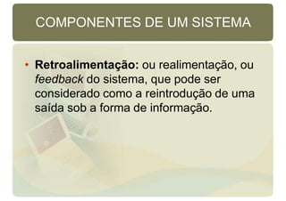 COMPONENTES DE UM SISTEMA
• Retroalimentação: ou realimentação, ou
feedback do sistema, que pode ser
considerado como a reintrodução de uma
saída sob a forma de informação.
 