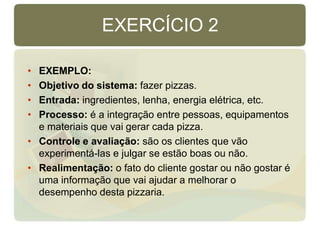 EXERCÍCIO 2
• EXEMPLO:
• Objetivo do sistema: fazer pizzas.
• Entrada: ingredientes, lenha, energia elétrica, etc.
• Processo: é a integração entre pessoas, equipamentos
e materiais que vai gerar cada pizza.
• Controle e avaliação: são os clientes que vão
experimentá-las e julgar se estão boas ou não.
• Realimentação: o fato do cliente gostar ou não gostar é
uma informação que vai ajudar a melhorar o
desempenho desta pizzaria.
 