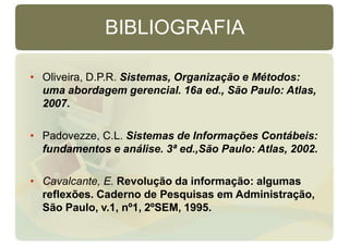 BIBLIOGRAFIA
• Oliveira, D.P.R. Sistemas, Organização e Métodos:
uma abordagem gerencial. 16a ed., São Paulo: Atlas,
2007.
• Padovezze, C.L. Sistemas de Informações Contábeis:
fundamentos e análise. 3ª ed.,São Paulo: Atlas, 2002.
• Cavalcante, E. Revolução da informação: algumas
reflexões. Caderno de Pesquisas em Administração,
São Paulo, v.1, nº1, 2ºSEM, 1995.
 