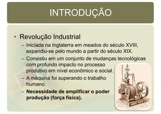 INTRODUÇÃO
• Revolução Industrial
– Iniciada na Inglaterra em meados do século XVIII,
expandiu-se pelo mundo a partir do século XIX.
– Consistiu em um conjunto de mudanças tecnológicas
com profundo impacto no processo
produtivo em nível econômico e social.
– A máquina foi superando o trabalho
humano.
– Necessidade de amplificar o poder de
produção (força física).
 